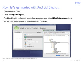 Now, let's get started with Android Studio ... 
 Open Android Studio 
 Click on Import Project … 
 Find the bluelist-push code you just downloaded, and select bluelist-push-android 
The build.gradle file will take care of the rest! Click OK. 
Source: http://www.ibm.com/developerworks/library/mo-android-push-app/index.html 
© 2014 13 IBM Corporation 
 