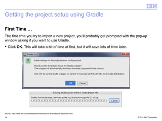 Getting the project setup using Gradle 
First Time … 
The first time you try to import a new project, you'll probably get prompted with the pop-up 
window asking if you want to use Gradle. 
 Click OK. This will take a bit of time at first, but it will save lots of time later. 
Source: http://www.ibm.com/developerworks/library/mo-android-push-app/index.html 
© 2014 14 IBM Corporation 
 