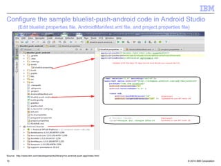 Configure the sample bluelist-push-android code in Android Studio 
(Edit bluelist.properties file, AndroidManifest.xml file, and project.properties file) 
Source: http://www.ibm.com/developerworks/library/mo-android-push-app/index.html 
© 2014 15 IBM Corporation 
 