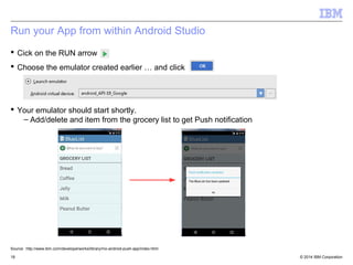Run your App from within Android Studio 
 Cick on the RUN arrow 
 Choose the emulator created earlier … and click 
 Your emulator should start shortly. 
– Add/delete and item from the grocery list to get Push notification 
Source: http://www.ibm.com/developerworks/library/mo-android-push-app/index.html 
© 2014 18 IBM Corporation 
