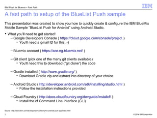 IBM Push for Bluemix – Fast Path 
A fast path to setup of the BlueList Push sample 
This presentation was created to show you how to quickly create & configure the IBM BlueMix 
Mobile Sample “BlueList Push for Android” using Android Studio. 
 What you'll need to get started! 
– Google Developers Console ( https://cloud.google.com/console/project ) 
• You'll need a gmail ID for this :-) 
– Bluemix account ( https://ace.ng.bluemix.net/ ) 
– Git client (pick one of the many git clients available) 
• You'll need this to download (“git clone”) the code 
– Gradle installed ( http://www.gradle.org/ ) 
• Download Gradle zip and extract into directory of your choice 
– Android Studio ( http://developer.android.com/sdk/installing/studio.html ) 
• Follow the installation instructions provided 
– Cloud Foundry ( http://docs.cloudfoundry.org/devguide/installcf/ ) 
• Install the cf Command Line Interface (CLI) 
Source: http://www.ibm.com/developerworks/library/mo-android-push-app/index.html 
© 2014 2 IBM Corporation 
 