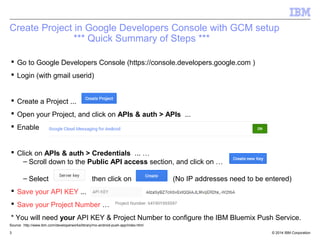 Create Project in Google Developers Console with GCM setup 
*** Quick Summary of Steps *** 
 Go to Google Developers Console (https://console.developers.google.com ) 
 Login (with gmail userid) 
 Create a Project ... 
 Open your Project, and click on APIs & auth > APIs ... 
 Enable 
 Click on APIs & auth > Credentials ... … 
– Scroll down to the Public API access section, and click on … 
– Select then click on (No IP addresses need to be entered) 
 Save your API KEY ... 
 Save your Project Number … 
* You will need your API KEY & Project Number to configure the IBM Bluemix Push Service. 
Source: http://www.ibm.com/developerworks/library/mo-android-push-app/index.html 
© 2014 3 IBM Corporation 
 