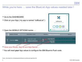 While you're here … save the BlueList App values needed later ! 
 Go to the DASHBOARD 
 Click on your App ( my app is named “rizBlueList” ) 
 Open the MOBILE OPTIONS twistie … 
 Save your Route, App ID and App Secret … 
* You will need your App values to configure the IBM Bluemix Push code. 
Source: http://www.ibm.com/developerworks/library/mo-android-push-app/index.html 
© 2014 5 IBM Corporation 
 