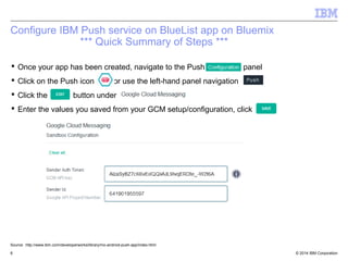 Configure IBM Push service on BlueList app on Bluemix 
*** Quick Summary of Steps *** 
 Once your app has been created, navigate to the Push panel 
 Click on the Push icon or use the left-hand panel navigation 
 Click the button under 
 Enter the values you saved from your GCM setup/configuration, click 
Source: http://www.ibm.com/developerworks/library/mo-android-push-app/index.html 
© 2014 6 IBM Corporation 
 