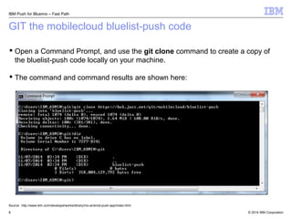 IBM Push for Bluemix – Fast Path 
GIT the mobilecloud bluelist-push code 
 Open a Command Prompt, and use the git clone command to create a copy of 
the bluelist-push code locally on your machine. 
 The command and command results are shown here: 
Source: http://www.ibm.com/developerworks/library/mo-android-push-app/index.html 
© 2014 8 IBM Corporation 
 