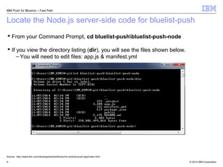 IBM Push for Bluemix – Fast Path 
Locate the Node.js server-side code for bluelist-push 
 From your Command Prompt, cd bluelist-pushbluelist-push-node 
 If you view the directory listing (dir), you will see the files shown below. 
–You will need to edit files: app.js & manifest.yml 
Source: http://www.ibm.com/developerworks/library/mo-android-push-app/index.html 
© 2014 9 IBM Corporation 
 