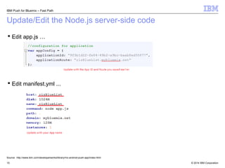 IBM Push for Bluemix – Fast Path 
Update/Edit the Node.js server-side code 
 Edit app.js … 
 Edit manifest.yml ... 
Source: http://www.ibm.com/developerworks/library/mo-android-push-app/index.html 
© 2014 10 IBM Corporation 
 