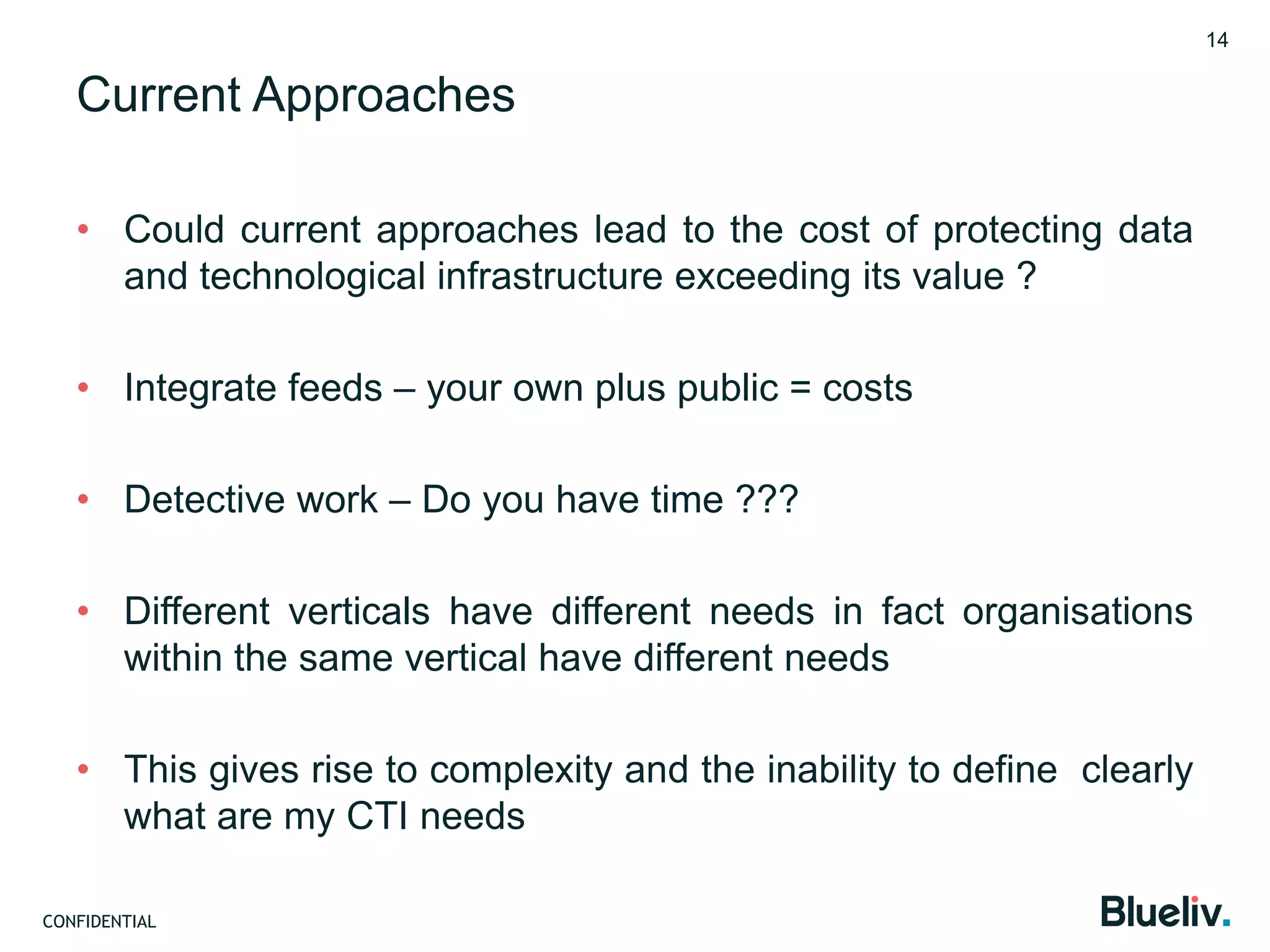 CONFIDENTIAL
Current Approaches
• Could current approaches lead to the cost of protecting data
and technological infrastructure exceeding its value ?
• Integrate feeds – your own plus public = costs
• Detective work – Do you have time ???
• Different verticals have different needs in fact organisations
within the same vertical have different needs
• This gives rise to complexity and the inability to define clearly
what are my CTI needs
14
 
