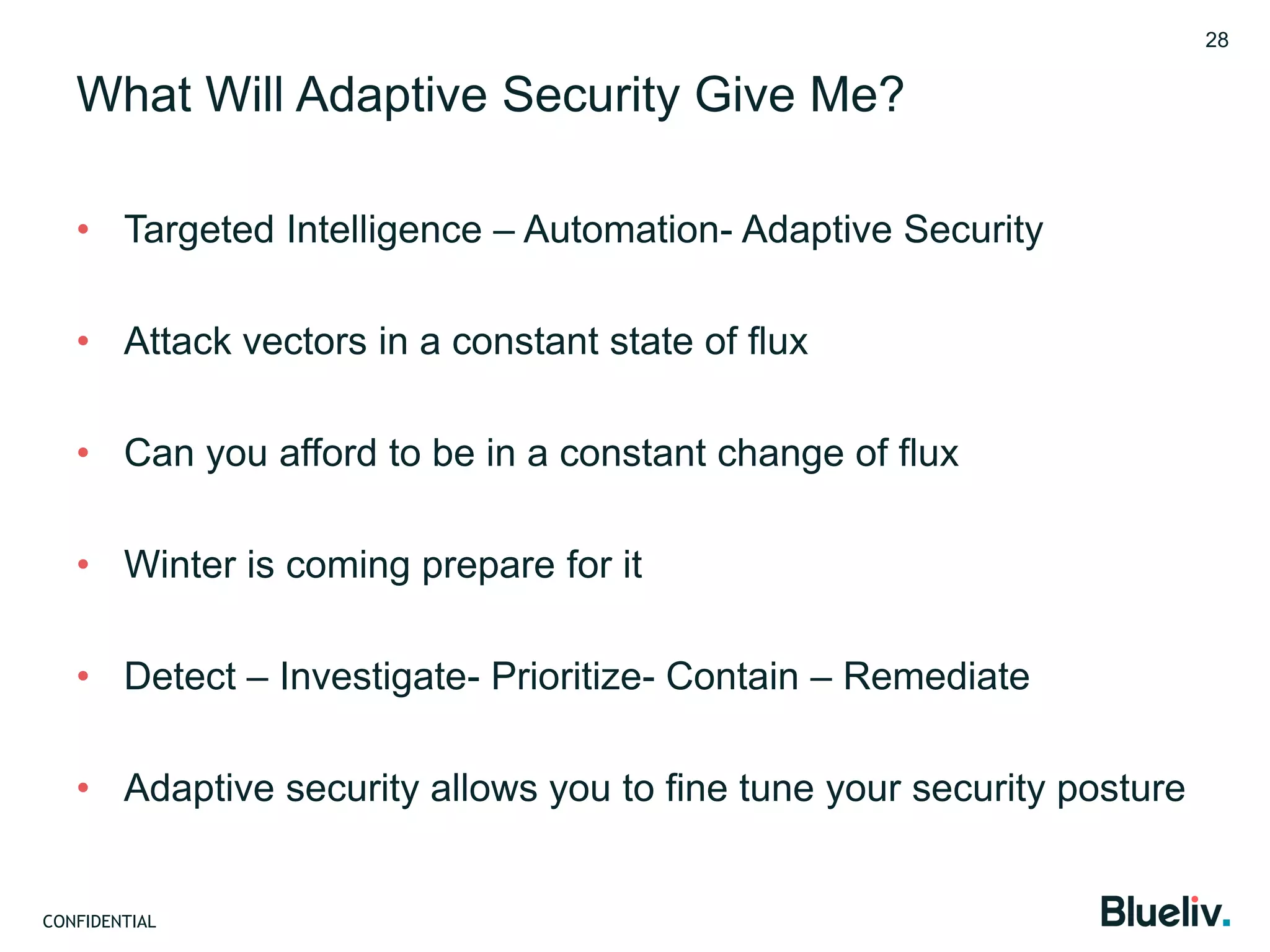 CONFIDENTIAL
What Will Adaptive Security Give Me?
• Targeted Intelligence – Automation- Adaptive Security
• Attack vectors in a constant state of flux
• Can you afford to be in a constant change of flux
• Winter is coming prepare for it
• Detect – Investigate- Prioritize- Contain – Remediate
• Adaptive security allows you to fine tune your security posture
28
 
