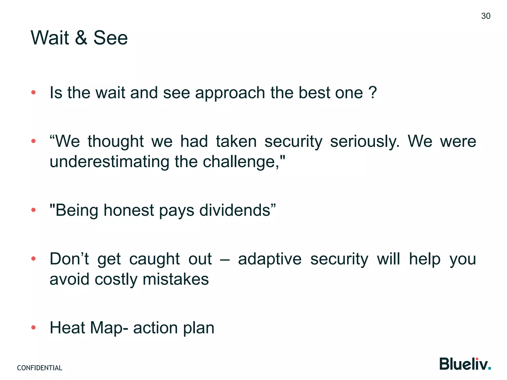 CONFIDENTIAL
Wait & See
• Is the wait and see approach the best one ?
• “We thought we had taken security seriously. We were
underestimating the challenge,"
• "Being honest pays dividends”
• Don’t get caught out – adaptive security will help you
avoid costly mistakes
• Heat Map- action plan
30
 