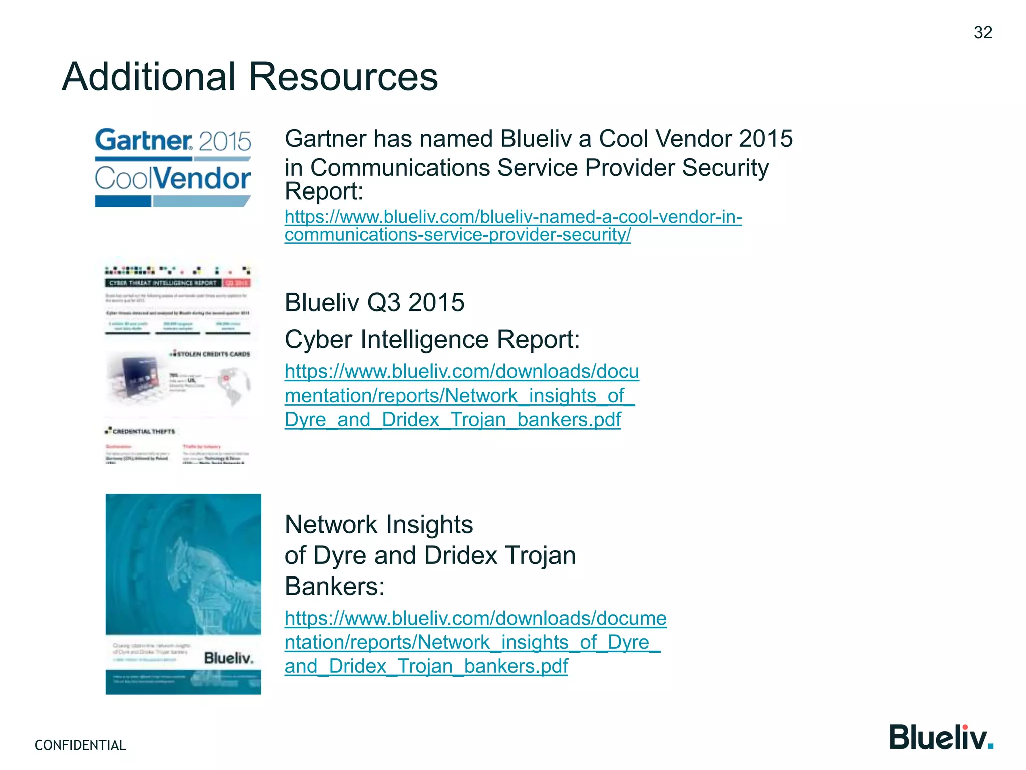 CONFIDENTIAL
Additional Resources
Gartner has named Blueliv a Cool Vendor 2015
in Communications Service Provider Security
Report:
https://www.blueliv.com/blueliv-named-a-cool-vendor-in-
communications-service-provider-security/
32
Blueliv Q3 2015
Cyber Intelligence Report:
https://www.blueliv.com/downloads/docu
mentation/reports/Network_insights_of_
Dyre_and_Dridex_Trojan_bankers.pdf
Network Insights
of Dyre and Dridex Trojan
Bankers:
https://www.blueliv.com/downloads/docume
ntation/reports/Network_insights_of_Dyre_
and_Dridex_Trojan_bankers.pdf
 
