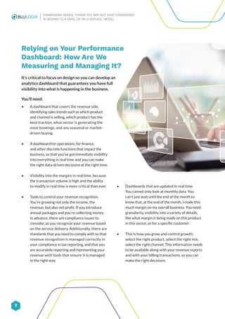 9
FRAMEWORK SERIES: THINGS YOU MAY NOT HAVE CONSIDERED
IN MOVING TO A SAAS, OR ‘AS-A-SERVICE,’ MODEL
Relying on Your Performance
Dashboard: How Are We
Measuring and Managing It?
It’s critical to focus on design so you can develop an
analytics dashboard that guarantees you have full
visibility into what is happening in the business.
You’ll need:
• A dashboard that covers the revenue side,
identifying sales trends such as which product
and channel is selling, which product has the
best traction, what sector is generating the
most bookings, and any seasonal or market-
driven buying.
• A dashboard for operations, for finance,
and other discrete functions that impact the
business, so that you’ve got immediate visibility
into everything in real time and you can make
the right data-driven decisions at the right time.
• Visibility into the margins in real time, because
the transaction volume is high and the ability
to modify in real time is more critical than ever.
• Tools to control your revenue recognition.
You’re growing not only the income, the
revenue, but also net profit. If you introduce
annual packages and you’re collecting money
in advance, there are compliance issues to
consider, as you recognize your revenue based
on the service delivery. Additionally, there are
standards that you need to comply with so that
revenue recognition is managed correctly in
your compliance in tax reporting, and that you
are accurately reporting and representing your
revenue with tools that ensure it is managed
in the right way.
• Dashboards that are updated in real time.
You cannot only look at monthly data. You
can’t just wait until the end of the month to
know that, at the end of the month, I made this
much margin on my overall business. You need
granularity, visibility into a variety of details,
like what margin is being made on this product
in this sector, or for a specific customer.
• This is how you grow and control growth;
select the right product, select the right mix,
select the right channel. This information needs
to be available along with your revenue reports
and with your billing transactions, so you can
make the right decisions.
 