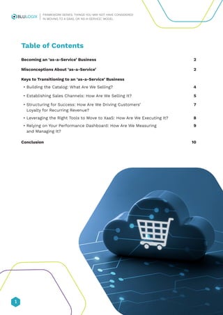 1
FRAMEWORK SERIES: THINGS YOU MAY NOT HAVE CONSIDERED
IN MOVING TO A SAAS, OR ‘AS-A-SERVICE,’ MODEL
Table of Contents
Becoming an ‘as-a-Service’ Business 2
Misconceptions About ‘as-a-Service’ 2
Keys to Transitioning to an ‘as-a-Service’ Business
• Building the Catalog: What Are We Selling? 4
• Establishing Sales Channels: How Are We Selling It? 5
•	
Structuring for Success: How Are We Driving Customers’ 7
Loyalty for Recurring Revenue?
• Leveraging the Right Tools to Move to XaaS: How Are We Executing It? 8
•	
Relying on Your Performance Dashboard: How Are We Measuring 9
and Managing It?
Conclusion 10
 