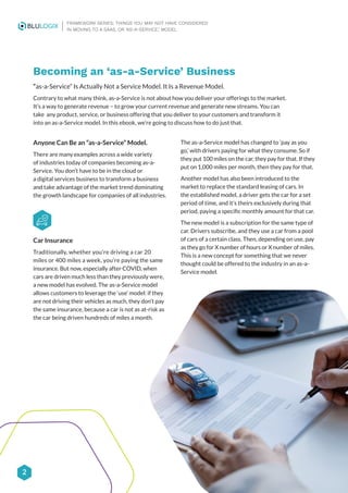 2
FRAMEWORK SERIES: THINGS YOU MAY NOT HAVE CONSIDERED
IN MOVING TO A SAAS, OR ‘AS-A-SERVICE,’ MODEL
Anyone Can Be an “as-a-Service” Model.
There are many examples across a wide variety
of industries today of companies becoming as-a-
Service. You don’t have to be in the cloud or
a digital services business to transform a business
and take advantage of the market trend dominating
the growth landscape for companies of all industries.
Car Insurance
Traditionally, whether you’re driving a car 20
miles or 400 miles a week, you’re paying the same
insurance. But now, especially after COVID, when
cars are driven much less than they previously were,
a new model has evolved. The as-a-Service model
allows customers to leverage the ‘use’ model: if they
are not driving their vehicles as much, they don’t pay
the same insurance, because a car is not as at-risk as
the car being driven hundreds of miles a month.
Becoming an ‘as-a-Service’ Business
“as-a-Service” Is Actually Not a Service Model. It Is a Revenue Model.
Contrary to what many think, as-a-Service is not about how you deliver your offerings to the market.
It’s a way to generate revenue – to grow your current revenue and generate new streams. You can
take any product, service, or business offering that you deliver to your customers and transform it
into an as-a-Service model. In this ebook, we’re going to discuss how to do just that.
The as-a-Service model has changed to ‘pay as you
go,’ with drivers paying for what they consume. So if
they put 100 miles on the car, they pay for that. If they
put on 1,000 miles per month, then they pay for that.
Another model has also been introduced to the
market to replace the standard leasing of cars. In
the established model, a driver gets the car for a set
period of time, and it’s theirs exclusively during that
period, paying a specific monthly amount for that car.
The new model is a subscription for the same type of
car. Drivers subscribe, and they use a car from a pool
of cars of a certain class. Then, depending on use, pay
as they go for X number of hours or X number of miles.
This is a new concept for something that we never
thought could be offered to the industry in an as-a-
Service model.
 