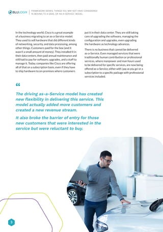 3
FRAMEWORK SERIES: THINGS YOU MAY NOT HAVE CONSIDERED
IN MOVING TO A SAAS, OR ‘AS-A-SERVICE,’ MODEL
In the technology world, Cisco is a great example
of a business migrating to an as-a-Service model.
They used to sell hardware that did different kinds
of networking, security, and data processing, among
other things. Customers paid for the box (and it
wasn’t a small amount of money). They installed it in
their data centers, then paid annual maintenance and
still had to pay for software, upgrades, and a staff to
manage it. Today, companies like Cisco are offering
all of that on a subscription basis, even if they have
to ship hardware to on-premises where customers
put it in their data center. They are still taking
care of upgrading the software, managing the
configuration and upgrades, even upgrading
the hardware as technology advances.
There is no business that cannot be delivered
as-a-Service. Even managed services that were
traditionally human contribution or professional
services, where manpower and man hours used
to be delivered for specific services, are now being
offered as-a-Service, either with ‘pay as you go’ or a
subscription to a specific package with professional
services included.
“
The driving as-a-Service model has created
new flexibility in delivering this service. This
model actually added more customers and
created a new revenue stream.
It also broke the barrier of entry for those
new customers that were interested in the
service but were reluctant to buy.
 