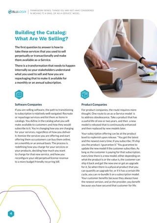 4
FRAMEWORK SERIES: THINGS YOU MAY NOT HAVE CONSIDERED
IN MOVING TO A SAAS, OR ‘AS-A-SERVICE,’ MODEL
Building the Catalog:
What Are We Selling?
The first question to answer is how to
take these services that you used to sell
perpetually or transactionally and make
them available as-a-Service.
There is a transformation that needs to happen
internally so your stakeholders understand
what you used to sell and how you are
repackaging that to make it available for
a monthly or an annual subscription.
Software Companies
If you are selling software, the path to transitioning
to subscription is relatively well navigated. Recreate
or repackage services and list them as items in
catalogs. You define in the catalog what you will
make available to customers and how they would
subscribe to it. You’re changing how you are charging
for your services, regardless of how you deliver
it. Itemize the services you are offering and start
offering them so customers can buy them online,
on a monthly or an annual basis. The process is
redefining how you charge for your services or
your products, deciding how much you want
to charge for that new service, and how you
reconfigure your old perpetual license revenue
to a more budget friendly recurring bill.
Product Companies
For product companies, the route requires more
thought. One route to an as-a-Service model is
to address obsolescence. Take a product that has
a useful life of one or two years, and then a new
model is released that is continuously enhanced
and then replaced by new models later.
Your subscription offering can be at the product
level to replenish upon release. “You get the latest
and the newest every time; if you subscribe, I’ll ship
you the product. I guarantee it.” You guarantee to
update the new model if the customer subscribes. As
long as the customer is paying for that subscription,
every time there is a new model, either depending on
what the product is or the value is, the customer can
ship it back and get the new one or get an upgrade
for it. So when there is a physical product that you
can quantify an upgrade for, or if it has a certain life
cycle, you can re-bundle it on a subscription model.
Your customer benefits because they always have
the newest version, and as the provider, you benefit
because you have secured that customer for life.
 