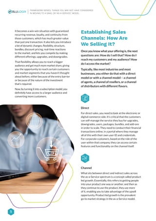 5
FRAMEWORK SERIES: THINGS YOU MAY NOT HAVE CONSIDERED
IN MOVING TO A SAAS, OR ‘AS-A-SERVICE,’ MODEL
It becomes a win-win situation with guaranteed
recurring revenue, loyalty, and continuity from
those customers, which has much greater value
than just one transaction. It also lets you introduce
a lot of dynamic changes, flexibility, structure,
bundles, discount pricing, real-time reactions
to the market, and lets you compete by making
different offerings, upgrades, and downgrades.
That flexibility allows you to reach a bigger
audience and get much more market share, giving
you the opportunity to reach certain customers
and market segments that you haven’t thought
about before, either because of the entry barrier
or because of the nature of the investment
that’s required.
Now, by turning it into a subscription model, you
definitely have access to a larger audience and
converting more customers.
Establishing Sales
Channels: How Are
We Selling It?
Once you know what your offering is, the next
questions are: How do I sell that? How do I
reach my customers and my audience? How
do I access the market?
Typically, like most industries and most
businesses, you either do that with a direct
model or with a channel model – a channel
of agents, a channel of resellers, or a channel
of distributors with different flavors.
Direct
For direct sales, you need to look at the electronic or
digital commerce side. It’s critical that the customers
can self-manage the service they buy for upgrades,
downgrades, users, packages, bundles, and add-ons
in order to scale. They need to conduct their financial
transactions online, in a portal where they manage
all of this with their own user ID and credentials.
For corporate customers, based on the role of the
user within that company, they can access certain
features and functionality on the channel itself.
Channel
What sits between direct and indirect sales across
the as-a-Service spectrum is a concept called product
led growth. Essentially, this refers to getting people
into your product one way or another, and then as
they continue to use the product, they use more
of it, enabling you to take advantage of the upsell
opportunity. Product led growth is the prevalent
go-to market strategy in the as-a-Service model.
 