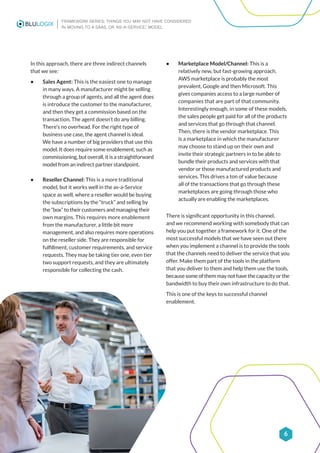FRAMEWORK SERIES: THINGS YOU MAY NOT HAVE CONSIDERED
IN MOVING TO A SAAS, OR ‘AS-A-SERVICE,’ MODEL
6
In this approach, there are three indirect channels
that we see:
• Sales Agent: This is the easiest one to manage
in many ways. A manufacturer might be selling
through a group of agents, and all the agent does
is introduce the customer to the manufacturer,
and then they get a commission based on the
transaction. The agent doesn’t do any billing.
There’s no overhead. For the right type of
business use case, the agent channel is ideal.
We have a number of big providers that use this
model. It does require some enablement, such as
commissioning, but overall, it is a straightforward
model from an indirect partner standpoint.
• Reseller Channel: This is a more traditional
model, but it works well in the as-a-Service
space as well, where a reseller would be buying
the subscriptions by the “truck” and selling by
the “box” to their customers and managing their
own margins. This requires more enablement
from the manufacturer, a little bit more
management, and also requires more operations
on the reseller side. They are responsible for
fulfillment, customer requirements, and service
requests. They may be taking tier one, even tier
two support requests, and they are ultimately
responsible for collecting the cash.
• Marketplace Model/Channel: This is a
relatively new, but fast-growing approach.
AWS marketplace is probably the most
prevalent, Google and then Microsoft. This
gives companies access to a large number of
companies that are part of that community.
Interestingly enough, in some of these models,
the sales people get paid for all of the products
and services that go through that channel.
Then, there is the vendor marketplace. This
is a marketplace in which the manufacturer
may choose to stand up on their own and
invite their strategic partners in to be able to
bundle their products and services with that
vendor or those manufactured products and
services. This drives a ton of value because
all of the transactions that go through these
marketplaces are going through those who
actually are enabling the marketplaces.
There is significant opportunity in this channel,
and we recommend working with somebody that can
help you put together a framework for it. One of the
most successful models that we have seen out there
when you implement a channel is to provide the tools
that the channels need to deliver the service that you
offer. Make them part of the tools in the platform
that you deliver to them and help them use the tools,
because some of them may not have the capacity or the
bandwidth to buy their own infrastructure to do that.
This is one of the keys to successful channel
enablement.
 
