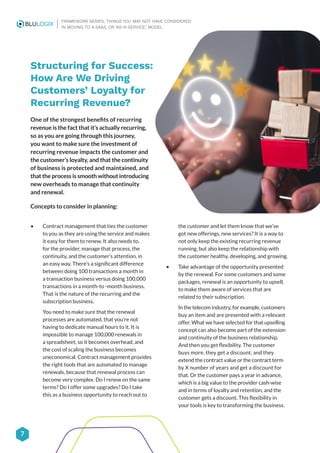 7
FRAMEWORK SERIES: THINGS YOU MAY NOT HAVE CONSIDERED
IN MOVING TO A SAAS, OR ‘AS-A-SERVICE,’ MODEL
Structuring for Success:
How Are We Driving
Customers’ Loyalty for
Recurring Revenue?
One of the strongest benefits of recurring
revenue is the fact that it’s actually recurring,
so as you are going through this journey,
you want to make sure the investment of
recurring revenue impacts the customer and
the customer’s loyalty, and that the continuity
of business is protected and maintained, and
that the process is smooth without introducing
new overheads to manage that continuity
and renewal.
Concepts to consider in planning:
• Contract management that ties the customer
to you as they are using the service and makes
it easy for them to renew. It also needs to,
for the provider, manage that process, the
continuity, and the customer’s attention, in
an easy way. There’s a significant difference
between doing 100 transactions a month in
a transaction business versus doing 100,000
transactions in a month-to -month business.
That is the nature of the recurring and the
subscription business.
You need to make sure that the renewal
processes are automated, that you’re not
having to dedicate manual hours to it. It is
impossible to manage 100,000 renewals in
a spreadsheet, so it becomes overhead, and
the cost of scaling the business becomes
uneconomical. Contract management provides
the right tools that are automated to manage
renewals, because that renewal process can
become very complex. Do I renew on the same
terms? Do I offer some upgrades? Do I take
this as a business opportunity to reach out to
the customer and let them know that we’ve
got new offerings, new services? It is a way to
not only keep the existing recurring revenue
running, but also keep the relationship with
the customer healthy, developing, and growing.
• Take advantage of the opportunity presented
by the renewal. For some customers and some
packages, renewal is an opportunity to upsell,
to make them aware of services that are
related to their subscription.
In the telecom industry, for example, customers
buy an item and are presented with a relevant
offer. What we have selected for that upselling
concept can also become part of the extension
and continuity of the business relationship.
And then you get flexibility. The customer
buys more, they get a discount, and they
extend the contract value or the contract term
by X number of years and get a discount for
that. Or the customer pays a year in advance,
which is a big value to the provider cash-wise
and in terms of loyalty and retention, and the
customer gets a discount. This flexibility in
your tools is key to transforming the business.
 