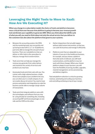 Leveraging the Right Tools to Move to XaaS:
How Are We Executing It?
When you change to a subscription model, the choice of tools and platform becomes
more critical than ever because that platform is going to become your revenue growth
tool and dictate your capability to generate ARR. When you think about the full life cycle
of what you sell, you need to think about not only the actual service that you deliver to
the customers but also about the platform that governs your systems:
• Between the accounting system, the CRM,
and the marketing tools, you can quickly end
up having to deal with 5, 6, 7, or 10 platforms,
just to be able to manage this one part of your
business. There are real platforms that can
deliver or offer tools in the same place to
help you manage that transformation.
• Tools exist that can help you manage the
revenue you generate from subscriptions
and monetize the variety of services and
products you may have.
• Automated tools exist that scale with you. You
cannot, with a high-volume business, simply
throw more people at your problems the way
you can when you’re a small company. It can
very easily slip out of control. You need to have
process automation and integration to scale the
business and be able to manage a large volume
of transactions.
• Tools exist that integrate platform-wise with
the technologies and software that you may
be using already for something else, including
accounting ERP and financial packages on one
side and the CRM on the other.
• Native integrations that actually happen
without daily human intervention, so that you
can scale the business and manage it efficiently.
• Platforms exist that are adaptable to your
industry. If you are in the healthcare business,
for example, and you choose a platform
that only works in telecom, you will need
customizations, and the platform may not
work with these changes. When your chosen
platform adapts to your business, you will
have the flexibility of pricing, bundles, upgrades,
channel management, service provisioning,
and delivery logistics.
Tool and platform selection is critical to growing
revenue, automating and scaling your business,
and controlling and being on top of your margin.
8
FRAMEWORK SERIES: THINGS YOU MAY NOT HAVE CONSIDERED
IN MOVING TO A SAAS, OR ‘AS-A-SERVICE,’ MODEL
 