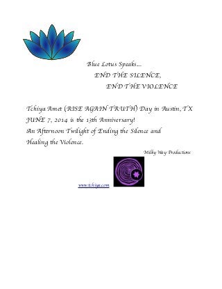 Blue Lotus Speaks....

 
 
 
 END THE SILENCE,

 
 
 
 END THE VIOLENCE
Tchiya Amet (RISE AGAIN TRUTH) Day in Austin, TX
JUNE 7, 2014 is the 13th Anniversary!
An Afternoon Twilight of Ending the Silence and
Healing the Violence.

 
 
 
 
 
 
 
 
 Milky Way Productions

 
 
 
 www.tchiya.com
 