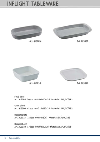 Catering 201410
Soup bowl
Art. AL3005 30pcs mm 190x104x35 Material: SAN/PC/ABS
Dessert bowl
Art. AL3010 170pcs mm 90x90x30 Material: SAN/PC/ABS
Dessert plate
Art. AL3015 720pcs mm 80x80x7 Material: SAN/PC/ABS
Meal plate
Art. AL3000 42pcs mm 216x112x25 Material: SAN/PC/ABS
Art. AL3005
Art. AL3010 Art. AL3015
Art. AL3000
INFLIGHT TABLEWARE
 