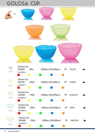 Catering 201420
Golosa cup
Golosa Cup
010000	 80cc		 2500pcs (25x100pcs)	 PP	 7x3,7h
Available in
Golosa Cup
010100	 100cc		 2500pcs (25x100pcs)	 PP	 7,4x4h
Available in
Golosa Cup
010200	 150cc		 2000pcs (20x100pcs)	 PP	 8,5x4,5h
Available in
Golosa Cup
010300	 200cc		 1000pcs (10x100pcs)	 PP	 9x5h
Available in
Golosa Cup
010400	 250cc		 1000pcs (10x100pcs)	 PP	 9,8x5,5h
Available in
 