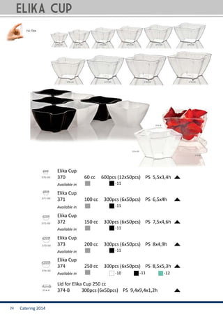 Catering 201424
Lid for Elika Cup 250 cc
374-B	 300pcs (6x50pcs) PS 9,4x9,4x1,2h
Elika Cup
370		 60 cc 600pcs (12x50pcs) PS 5,5x3,4h
Available in -11
Elika Cup
373		 200 cc 300pcs (6x50pcs) PS 8x4,9h
Available in -11
Available in
Elika Cup
371		 100 cc 300pcs (6x50pcs) PS 6,5x4h
-11
Elika Cup
372		 150 cc 300pcs (6x50pcs) PS 7,5x4,6h
Available in -11
Elika Cup
374		 250 cc 300pcs (6x50pcs) PS 8,5x5,3h
Available in -10 -11 -12
ELIKA Cup
 