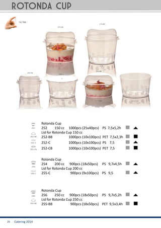Catering 201426
Rotonda Cup
254	 200 cc 900pcs (18x50pcs) PS 9,7x4,5h
Lid for Rotonda Cup 200 cc
255-C	 	 900pcs (9x100pcs) PS 9,5	
Rotonda Cup
256	 250 cc 900pcs (18x50pcs) PS 9,7x5,2h
Lid for Rotonda Cup 250 cc
255-BB 	 900pcs (18x50pcs) PET 9,5x3,4h	
Rotonda Cup
252	 150 cc 1000pcs (25x40pcs) PS 7,5x5,2h
Lid for Rotonda Cup 150 cc
252-BB 	 1000pcs (10x100pcs) PET 7,5x2,3h
252-C 	 1000pcs (10x100pcs) PS 7,5
252-CB 	 1000pcs (10x100pcs) PET 7,5
ROTONDA cup
 
