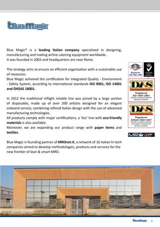 3
Blue Magic® is a leading Italian company specialized in designing,
manufacturing and trading airline catering equipment worldwide.
It was founded in 2003 and headquarters are near Rome.
The strategy aims to ensure an efficient organization with a sustainable use
of resources.
Blue Magic achieved the certification for Integrated Quality - Environment
- Safety System, according to international standards ISO 9001, ISO 14001
and OHSAS 18001.
In 2012 the traditional inflight rotable line was joined by a large section
of disposable, made up of over 200 articles designed for an elegant
onboard service, combining refined Italian design with the use of advanced
manufacturing technologies.
All products comply with major certifications; a ‘bio’ line with eco-friendly
materials is also available.
Moreover, we are expanding our product range with paper items and
textiles.
Blue Magic is founding partner of MROnet.it, a network of 16 Italian hi-tech
companies aimed to develop methodologies, products and services for the
new frontier of lean & smart MRO.
 