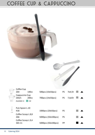 Catering 201432
264	 	 140cc		 500pcs (10x50pcs)	 PS	 7x4,5h
266	 			 5000pcs (50x100pcs)	 PS	
418	 			 1000pcs (20x50pcs)	 PS	
264/1	 	 200cc		 700pcs (14x50pcs)	 PS	 7,6x5h
365-11	 		 5000pcs (50x100pcs)	 PP	
Available in
Coffee Cup
Coffee Scoop L.8,8
Pulz Spoon L.10
Cappuccino Cup
Coffee Scoop L.9,4
-12
coffee cup & Cappuccino
 