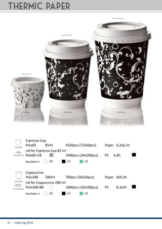 Catering 201434
Polo85 	 85ml		 4320pcs (72x60pcs)	 Paper 6,2x6,1h
Polo280 	 280ml		 780pcs (30x26pcs)	 Paper 8x9,3h
Polo85-CB	 		 2400pcs (24x100pcs)	 PS	 6,8h
Polo280-BB	 		 1000pcs (10x100pcs)	 PS	 8,3x2h
Espresso Cup
Cappuccino
Lid for Espresso Cup 85 ml
Lid for Cappuccino 280 ml
Available in
Available in
-10
-10
-11
-11
-12
-12
thermic paper
 