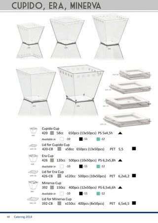 Catering 201468
420	 58cc 650pcs (13x50pcs) PS 5x4,5h
Cupido Cup
Available in -10 -11 -12
392	 150cc 400pcs (12x50pcs) PS 6,5x6,6h
Minerva Cup
Available in -10 -11 -12
426	 120cc 500pcs (10x50pcs) PS 6,2x5,8h
Era Cup
Available in -10 -11 -12
392-CB	 x150cc 400pcs (8x50pcs)	 PET	 6,5x6,5
426-CB 	 x120cc 500pcs (10x50pcs)	 PET	 6,2x6,2
Lid for Cupido Cup
420-CB	 x58cc 650pcs (13x50pcs)	 PET	 5,5
Lid for Era Cup
Lid for Minerva Cup
Cupido, Era, Minerva
 