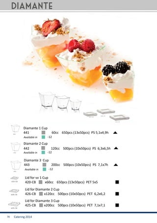 Catering 201470
Available in -12
Diamante 1 Cup
441	 	 60cc 650pcs (13x50pcs) PS 5,1x4,9h
420-CB	 x60cc 650pcs (13x50pcs) PET 5x5
Lid for vv 1 Cup
442	 	 120cc 500pcs (10x50pcs) PS 6,3x6,5h
Diamante 2 Cup
426-CB	 x120cc 500pcs (10x50pcs) PET 6,2x6,2
Lid for Diamante 2 Cup
443	 	 200cc 500pcs (10x50pcs) PS 7,1x7h
Diamante 3 Cup
425-CB	 x200cc 500pcs (10x50pcs) PET 7,1x7,1
Lid for Diamante 3 Cup
diamante
Available in -12
Available in -12
 