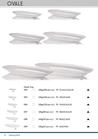 Catering 201482
Ovale Tray
094		 10kg(206 pcs ca.) PS 25,5x12,5x2,5h
095		 10kg(160 pcs ca.) PS 29x14,5x3h
096		 10kg(120 pcs ca.) PS 33x16,5x3,5h
097		 10kg(80 pcs ca.) PS 38x19,5x3,5h
098		 10kg(50 pcs ca.) PS 46x22,5x5h
099		 10kg(32 pcs ca.) PS 53x27x5h
OVALE
 