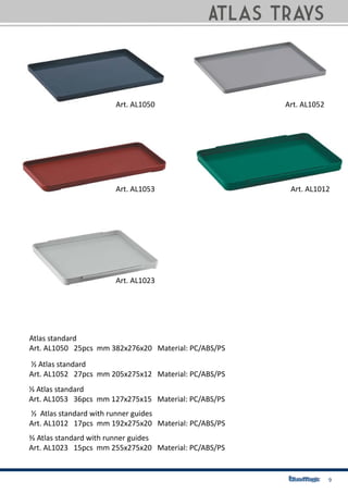 9
Atlas standard
Art. AL1050 25pcs mm 382x276x20 Material: PC/ABS/PS
⅓ Atlas standard
Art. AL1053 36pcs mm 127x275x15 Material: PC/ABS/PS
½ Atlas standard with runner guides
Art. AL1012 17pcs mm 192x275x20 Material: PC/ABS/PS
⅔ Atlas standard with runner guides
Art. AL1023 15pcs mm 255x275x20 Material: PC/ABS/PS
½ Atlas standard
Art. AL1052 27pcs mm 205x275x12 Material: PC/ABS/PS
Atlas Trays
Art. AL1050
Art. AL1053
Art. AL1023
Art. AL1012
Art. AL1052
 