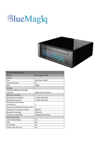 Technical Specifications :
Model                                Bluemagiq M‐500
System
CPU                                  Dual Core 1.6GHZ
System Memory                        1G
BIOS                                 128M
Storage
HDD/Flash Memory (Storage
capacity)                            160G SATA hard drive
Wireless Proximity
Bluetooth connectivity               1 Super Bluetooth
Bluetooth Expansion                  1 Super Bluetooth
Bluetooth simultaneous
connections                          7
Expansion of Bluetooth connections   4
Bluetooth Transmission Power         300mW
Bluetooth Coverage                   200meter
Handset compatibility                All Bluetooth devices
External I/O Ports
LAN (10/100 Mbps)                    Yes
USB                                  Yes
Serial/COM                           Yes
Comes with UPS unit                  No
 