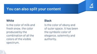 White
Is the color of milk and
fresh snow, the color
produced by the
combination of all the
colors of the visible
spectrum.
You can also split your content
Black
Is the color of ebony and
of outer space. It has been
the symbolic color of
elegance, solemnity and
authority.
7
 