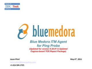 Blue Medora ITM Agent
                       for Ping Probe
                   (Updated for version 6.20.01 & Updated
                    Cognos-based TCR Report Package)


Jason Pliml                                                 May 6th, 2011
Jason.pliml@bluemedora.com
+1.616.504.1725
 