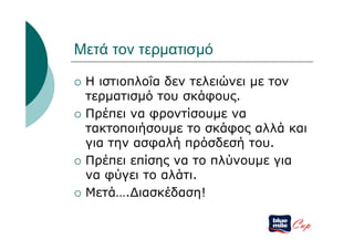 Μετά τον τερματισμό

   Η ιστιοπλοΐα δεν τελειώνει με τον
    τερματισμό του σκάφους.
   Πρέπει να φροντίσουμε να
    τακτοποιήσουμε το σκάφος αλλά και
    για την ασφαλή πρόσδεσή του.
   Πρέπει επίσης να το πλύνουμε για
    να φύγει το αλάτι.
   Μετά….Διασκέδαση!

                                  Cup
 