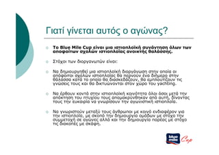 Γιατί γίνεται αυτός ο αγώνας?
   To Blue Mile Cup είναι μια ιστιοπλοϊκή συνάντηση όλων των
    αποφοίτων σχολών ιστιοπλοΐας ανοικτής θαλάσσης.

   Στόχοι των διοργανωτών είναι:

   Να δημιουργηθεί μια ιστιοπλοϊκή διοργάνωση στην οποία οι
    απόφοιτοι σχολών ιστιοπλοΐας θα περνούν ένα διήμερο στην
    θάλασσα κατά το οποίο θα διασκεδάζουν, θα εμπλουτίζουν τις
    γνώσεις τους και θα δικτυώνονται στον χώρο του yachting.

   Να έρθουν κοντά στην ιστιοπλοϊκή κοινότητα όλοι όσοι μετά την
    απόκτηση του πτυχίου τους απομακρύνθηκαν από αυτή, δίνοντας
    τους την ευκαιρία να γνωρίσουν την αγωνιστική ιστιοπλοΐα.

   Να γνωριστούν μεταξύ τους άνθρωποι με κοινό ενδιαφέρον για
    την ιστιοπλοΐα, με σκοπό την δημιουργία ομάδων με στόχο την
    συμμετοχή σε αγώνες αλλά και την δημιουργία παρέας με στόχο
    τις διακοπές με σκάφη.


                                                             Cup
 