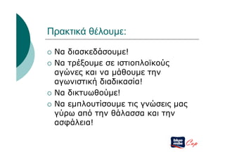Πρακτικά θέλουμε:

   Να διασκεδάσουμε!
   Να τρέξουμε σε ιστιοπλοϊκούς
    αγώνες και να μάθουμε την
    αγωνιστική διαδικασία!
   Να δικτυωθούμε!
   Να εμπλουτίσουμε τις γνώσεις μας
    γύρω από την θάλασσα και την
    ασφάλεια!

                                   Cup
 