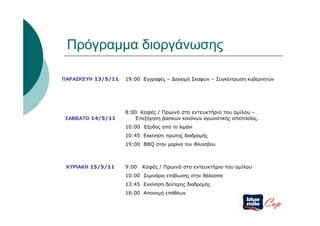 Πρόγραμμα διοργάνωσης

ΠΑΡΑΣΚΕΥΗ 13/5/11   19:00 Εγγραφές – Διανομή Σκαφών – Συγκέντρωση κυβερνητών




                    8:00 Καφές / Πρωινό στο εντευκτήριο του ομίλου –
ΣΑΒΒΑΤΟ 14/5/11         Επεξήγηση βασικών κανόνων αγωνιστικής ιστιοπλοΐας.
                    10:00 Έξοδος από το λιμάνι
                    10:45 Εκκίνηση πρώτης διαδρομής
                    19:00 BBQ στην μαρίνα του Φλοίσβου



 ΚΥΡΙΑΚΗ 15/5/11    9:00   Καφές / Πρωινό στο εντευκτήριο του ομίλου
                    10:00 Σεμινάριο επιβίωσης στην θάλασσα
                    13:45 Εκκίνηση δεύτερης διαδρομής
                    18:00 Απονομή επάθλων

                                                                             Cup
 