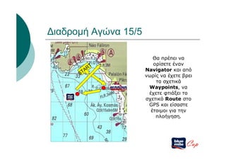 Διαδρομή Αγώνα 15/5

                         Θα πρέπει να
                         ορίσετε έναν
         RT           Navigator και από
      STA
                      νωρίς να έχετε βρει
                          τα σχετικά
                       Waypoints, να
                       έχετε φτιάξει το
                      σχετικό Route στο
                       GPS και είσαστε
                        έτοιμοι για την
                          πλοήγηση.




                                      Cup
 