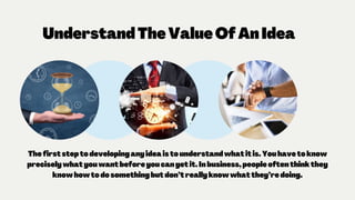UnderstandTheValueOfAnIdea
Thefirststeptodevelopinganyideaistounderstandwhatitis.Youhavetoknow
preciselywhatyouwantbeforeyoucangetit.Inbusiness,peopleoftenthinkthey
knowhowtodosomethingbutdon’treallyknowwhatthey’redoing.
 