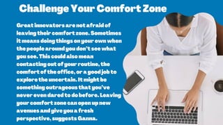 ChallengeYourComfortZone
Greatinnovatorsarenotafraidof
leavingtheircomfortzone.Sometimes
itmeansdoingthingsonyourownwhen
thepeoplearoundyoudon’tseewhat
yousee.Thiscouldalsomean
contactingoutofyourroutine,the
comfortoftheoffice,oragoodjobto
exploretheuncertain.Itmightbe
somethingoutrageousthatyou’ve
neverevendaredtodobefore.Leaving
yourcomfortzonecanopenupnew
avenuesandgiveyouafresh
perspective,suggestsGanna.
 