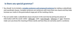 Is there any special grammar?
• You should try to include a complex sentences and compound sentences by making a subordinate
and coordinate clauses. Complex sentences are sentences with more than one clause and they help
increase our marks in the grammatical range part of the marking criteria.
• You can easily make a subordinate clause structure in the overview by joining two pieces of
information with the words ‘while’. ‘although’, ‘with’, ‘even though’, ‘whereas’ or ‘and’. However,
make sure you know the meaning of these words and how they are correctly used in a sentence
 
