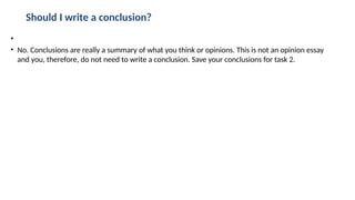 Should I write a conclusion?
•
• No. Conclusions are really a summary of what you think or opinions. This is not an opinion essay
and you, therefore, do not need to write a conclusion. Save your conclusions for task 2.
 