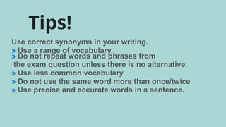 Tips!
Use correct synonyms in your writing.
» Use a range of vocabulary.
» Do not repeat words and phrases from
the exam question unless there is no alternative.
» Use less common vocabulary
» Do not use the same word more than once/twice
» Use precise and accurate words in a sentence.
 