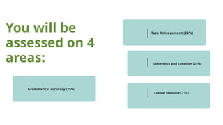You will be
assessed on 4
areas:
Task Achievement (25%)
Coherence and cohesion (25%)
Lexical resource (25%)
Coherence and cohesion (25%)
Grammatical accuracy (25%)
 